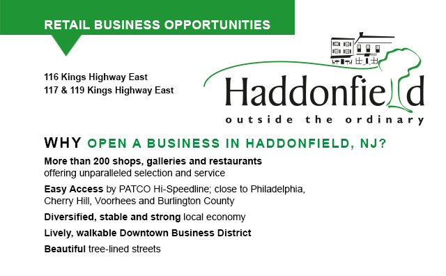 RETAIL BUSINESS OPPORTUNITIES, 16 Kings Highway East 117 & 119 Kings Highway East... WHY OPEN A BUSINESS IN HADDONFIELD, NJ... More than 200 shops, galleries and restaurants offering unparalleled selection and service, Easy access by PATCO Hi-Speedline; close to Philadelphia, Cherry Hill and Marlton, Diversified, stable and strong local economy, Lively, walkable Downtown Business District, Beautiful tree-lined streets, Strategic South Jersey location