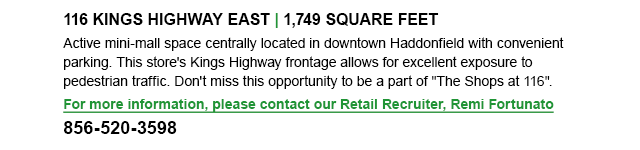 16 KINGS HIGHWAY EAST, 1,749 square feet
Active mini-mall space centrally located in downtown Haddonfield with convenient parking. This store's Kings Highway frontage allows for excellent exposure to pedestrian traffic. Don't miss this opportunity to be a part of, The Shops at 116. For more information, please contact our Retail Recruiter, Remi Fortunato: 856-520-3598