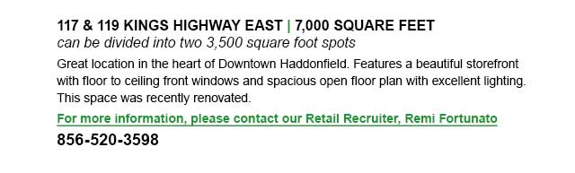 an be divided into two 3,500 square foot spots, Great location in the heart of Downtown Haddonfield. Features a beautiful storefront with floor to ceiling front windows and spacious open floor plan with excellent lighting. This space was recently renovated. For more information, please contact our Retail Recruiter, Remi Fortunato: 856-520-3598